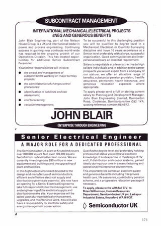 INTERNATIONALMECHANICALIELECTRICALPROJECTS
fNEGANDGENEROUSBENEFITS
John Blair Engineering, part of the Nelson
House Group, isa UKand International leader in
power and process engineering. Continuing
success in gaining new contracts world-wide
has resulted in the ongoing growth of our
Operations Division. This has created oppor-
tunities for additional Senior Subcontract
Personnel.
Your prime responsibilitieswill involve:
To be successful in this challenging position
you will be qualified to degree level in a
Mechanical, Electrical, or Quantity Surveying
discipline and have 10 years experience at a
Senior level preferably with a large, successful
organization. Good communication and inter-
personal skills are an essential requirement.
Salary is negotiable at a level attractive to high
calibre individuals and in addition to thecareer
the award andmanagemento f
prospects you would expect from a Company of
subcontractors working on major turnkey
our stature, we offer an attractive range of
benefits, substantial pension provision, free life
projects;
assurance. Dermanent health insurance. and
. .
the administration o f change control generous relocation expenses where
procedures; appropriate.
identification o f liabilities andrisk To apply please send a full cv stating current
assessment; salary to: Planning and Development Manager,
cost forecasting;
John Blair Engineering Limited, Durnbarton
Road, Clydeside, Dumbartonshire G52 1YA.
variation management. quoting reference number: 86146112.
JOHN BLAIR
C
~p
r ~ e n i o r
E l e c t r i c a l ~ n ~ i n e e
A M A J O R R O L E FOR A D E D I C A T E D P R O F E S S I O N A L
The Semiconductor UK plant at Knutsford covers Qualified to degree level and preferably holding
over 300.000 s q ~ a r e
feet. over 100.000s q ~ a r e profess ona, s t a r ~ s
yo^ w I nave excellent
feet of wh ch s devoted to c ean rooms We are knowleoqe of and exoerllse n the des~qn
of HV
currently investing some $90 million in new
equipment and buildingsandthe upgrading of
plant and facilities.
In this high tech environment devoted tothe
design and manufacture of semiconductors,
efficient and effective electrical supply and
distribution systems are essential. We now have
an opening for a Senior Electrical Engineerto
takefuil responsibility forthe management, use
and engineering of the electrical supply and
distribution on the site. Your expertise will be
called upon during electrical enhancement,
upgrades, and maintenance work. You will also
and LV distribution and control systems, gained
ideally during yourtime in a manufacturing and
operationallmaintenance environment.
This important role carries an excellent salary
and generous benefits includingfree private
health care, life assurance, contributory pension
scheme, and a progressive relocation package if
necessary.
To apply, please write with full C.V.to:
BrianWilliamson, Human Resources
Department, Semiconductor UK plc. Larkspur
Industrial Estate, Knutsford WA16 8QT.
have a responsibility for electrical safety and
energy management conservation. 0SemiconductorUK
 