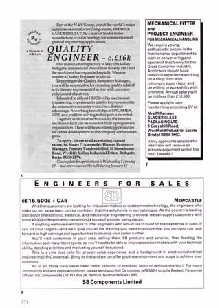 MECHANICALFlllER
PROJECT ENGINEER
FORMECHANICALHANDLING
We requireyoung,
enthusiastic people inthe
maintenancedepartment to
work in conveyoring and
specialistmachinerv for the
dlass Containerindustry.
Applicants should have
previous experienceworking
on a shop floor with
minimum supervision and
bewilling to workshiftswith
overtimeAnnual salarywill
be not lessthan f13.500.
Pleaseapplyinown
I handwriting enclosing CV to:
MnMRamsay
GLACIER GLASS
PACKAGING LTD
1GrayshillRoad,
Westfield Industrial Estate
BristolBS68SHQ.
I(Only applicants selectedfor
interviewwill receivean
acknowledaementwithin the
Inext3 w e e k )
cf16,500~
+ CAR NEWCASTLE
Whether customersare looking for induction motors or datacommstechnology, the engineerswho
make up our sales team can be confidant that the solution is in our catalogue. As the country's leading
distributor of electronic,electrical, and mechanicalengineeringproducts,wecan supply customerswith
some40,000different items-all within 24 hoursof en order beingplaced.
Ifanythingwe haveeven moreto offer engineerswho would liketo build on their expertiseinsales. If
you hit your targets-and we'll give you all the training you need to ensure that you do-you can look
forwardto highearningsandopportunitiesto developyour careerfurther.
You'll visit customers in your area, selling them SB products and services, then feeding the
informationbackviawritten reports, soyou'll needto beableto impressdecision makerswith yourtechnical
ability, decidingprioritiesandmotivatingyourself tosucceed.
This is a role that calls for proven sales experience and a background in electronic/electricaI
engineering(HNCessential).Bringusthat andwe can offer youthe environmentandscopeto achieveyour
ambitions
All in all, there have never been better reasons to breakout (with or without the box). For more
informationandandapplicationform, pleasesendyourfull CVquotingref E530Hto Julia Beckeit, Personnel
Officer. SB ComponentsLtd, P
OBox26, Retford, NorthantsNN329RS.
SBComponentsLimited
g
 