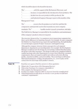 which should be taken to the Board for decision.
The ' ,with the support of the Mechanical.Electronic,and
1
Sections,is responsible for the introduction of new products. The
5
decides how the new products will be produced.The
6
and Industrial Engineer Manager report to this member of the
Management Team.
The ' ensures that the products are fault-free and that the
components and materials used in their manufacture meet company
standards.The handles market research, promotion, and sales.
The Field ServiceManager is responsible for the installation and maintenance
of the company's products wherever required.
The structure shown in Fig. 1is common to most engineering companies but
there can be differencesin reporting channels. For example,in somecompanies
the Field ServiceDepartment may report through Marketing,through Quality.
or even through a separate Product Assurailce and Support Group.
Although the company structure shows managers for each separate
department, departments are interdependent. For example,the Development
Manager would not start the designof a new product without first discussing
the project with other managers. The design would not be completed without
regular meetings with other departmentsto ensure that it fitted the customers'
requirements, that cost targets would be met without adversely affecting
quality, manufacturability,and serviceability. Thesemeetingswould ensure
that trained manpower, tooling,documentation, elc.. were in place at the
correct time for each stage of the product's launch.
-
Task 1t Read the text again to find the answers to these questions.
1 What is the US equivalent of the Managing Director?
2 Who is the Chairman of a company responsible to?
3 Who comprisethe Management Team?
4 In what way might companies differ in structurefrom the examplegiven?
5 Which department would advise on whether a new product would meet
customers' requirements?
 