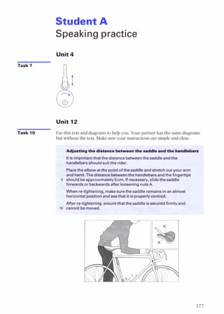 Student A
Speaking practice
Unit4
Task 7
Unit 12
Task 10 Use this text and diagramsto help you. Your partner has the same diagrams
but without the text. Make sure your instructionsare simple and clea-
Itfsimportantthatthedistanc; betweenthe saddleandthe
handlebarsshouldsuit the rider.
Placethe&bowatfhe pointofthesaddleandstretchout your arm
andhand.Thedistancebetweenthehandlebarsandthefingertips
5 shouldbeapproximately5cm. If necessary,slidethe saddle
forwardsorbackwardsafter looseninanutsA.
-
When re-tightening, makesurethe saddleremainsinan almost
horizontalpositionandseethat itisproperlycentred.
After re-tightening,ensurethatthesaddleissecuredfirmly and
lo cannotbe moved.
 