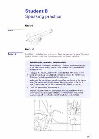 Student B
Speaking practice
Unit4
Unit 12
Task 10 Use this text and diagrams to help you. Your partner has the same diagrams
but has no text. Make sure your instructions are simple and clear.
- -
Acomfortable positionisthe besttest. Differentheightsandangles
of the handlebarsshould betried untilyou findthe position which I
mostsuitsyou. H
Toadjustthe height, unscrewthe expander boltA bythree or four
5 turns. Giveasharp blowtothe bolt headto loosenthe handlebars.
Re-tightenoncethe proper height isobtained. rn
Makesurethe handlebarsstem is notpulledtoo far out of
tube. Thestem must remainat least65 mm engagedinthefron
fork. Thegrooved partof the expansionslits should notshow.
lo Totiltthe handlebars,loosenbolt8.
After all adjustmentshavebeenmade, makesurebothboltsare
firmly securedwiththe correcttools.The handlebarsahnlrld no
henthefront w*--' is heldfirmly betweenthe
 