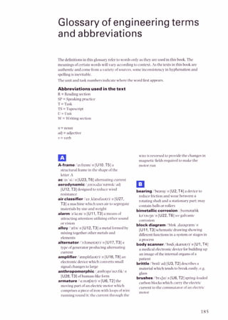 Glossary of engineering terms
and abbreviations
Thedefinitionsin this glossaryrefer to words only as they are used in thisbook. The
meanings ofcertain words will vary according to context. As the texts in this book are
authentic and comefroma variety of sources, someinconsistency in hyphenation and
spellingis inevitable.
The unit and task numbers indicate where the word firstappears.
Abbreviationsusedinthe text
R =Reading section
SP = Speakingpractice
T =Task
TS =Tapescript
U =Unit
W = Writing section
n =noun
adj= adjective
v =verb
A-frame /'el frerdn [UlO. T5] a
structural framein the shape ofthe
letter A
ac/el 'si:/n [U23,T6] alternating current
aerodynamic l,earauda~'nzmrW
ndj
[U12,T3] designed to reduce wind
resistance
air classifieri'ea ,klres~fa~a(r)l
n [U27,
T3] a machine which uses air to segregate
materials by size and weight
alarm 1a'la:d rl [Ull, T31a means of
attracting attention utilizingeither sound
or vision
alloy i'zl~rl
n [U12,T3] a metal formedby
mixing together other metals and
elements
alternator/'~:ltanerta(r)l
n [U17,T31a
type of generator producing alternating
current
amplifier /'zmpl~fa~a(r)l
n [U16,TE] an
electronicdevicewhich converts small
signalchanges to large
anthropomorphic I,zn!3rapa'm~:fiW
11
[UZE,T31ofhuman-like form
armature i'a:mafa(r)i n [U6, TZ] the
moving part of an electricmotor which
comprisesa piece of iron with loopsofwire
running round it: the current through the
wire is reversedto provide the changes in
magnetic fieldsrequired to make the
motor run
oeating I'bearrgl 11 [U2,T4] a devicetu
reduce friction and wear between a
rotating shaft and a stationary part: may
contain balls or rollers
bimetallic corrosion Ibarmatzlrk
ka'rau3nl n [U22.T6] see galvanic
corrosion
block diagram i'blok ,daragrredn
[U11,T3] schematic drawing showing
differentfunctions in a systemor stages in
a process
body scannerl'bodi,skzna(r)/n [Ul, T4]
a medicalelectronicdevicefor building up
an image of the internal organsof a
patient
brittle i'hrrtlladj [U3, TZ] describesa
material which tends to break easily. e.g.
glass
brushes i'bm~rzi
n [U6, T2] spring-loaded
carbon blockswhich carry the electric
current to the commutator of an electric
motor
 