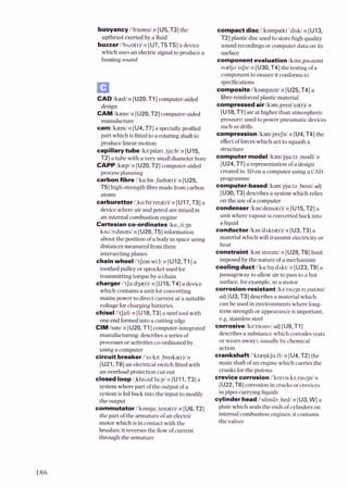 buoyancy l'baans~l
n [U5,T3]the
upthrust exerted by a fluid
buzzer i'biza(r)ln [U7,T5TS] a device
which uses an elec!xic signalto produce a
buzzingsound
CADkaedl n [UZO,Tl]computer-aided
design
CAM /kaem/ n [UZO,TZ] computer-aided
manufacture
caml k z d n [U4,T7] a speciallyprofiled
part which isEtted to a rotating shaft to
produce linear motion
capillarytubeka'prlan ,tju:bln [U15,
TZ] a tube with a very smalldiameterbore
CAPPlkaepl n [UZO,TZ] computer-aided
process planning
carbon fibrei'ka:bn ,faba(r)/n [U25,
T51high-strength fibremade fromcarbon
atoms
carburettorl,ka:ba'reta(r)/
n [U17,T3] a
devicewhere air and petrol are mixed in
an internal combustionengine
Cartesian co-ordinatesko:,ti:p
kau'~:drnats/n [U28,T5] information
about the positionof a body in spaceusing
distancesmeasured fromthree
intersectingplanes
chain wheel i'tSern wi:l/ n [UlZ,Tl] a
toothedpulley or sprocketused for
transmitting toque by a chain
charger i'tJa:dsa(r)I n [U15,T4] a device
which contains a unit forconverting
mains power to direct current at a suitable
voltage forcharging batteries
chisel1't~uU
n [U18,T3] asteeitwi with
one endformedinto a cutting edge
CIM l s d n [UZO,Tl]computer-integrated
manufachuing: describes a seriesof
processesor activitiesco-ordinated by
using a computer
circuit breaker rss:krt ,brerka(r)ln
[UZl,T6] anelectricalswitchfitted with
an overloadprotection cut out
closed loopl,klauzd'lu:pln [U11,T3]a
systemwhere part oftheoutput of a
systemisfed back into the input to modify
the output
commutator i'komju:,terta(r)ln [U6,TZ]
the part ofthe armature of an electric
motor which isincontact with the
brushes:it reversesthe flowof current
through the armature
compact disc1,kompaekt 'drsW n [U13,
TZ] plastic discused to storehigh quality
sound recordingsor computerdata on its
surface
component evaluation /kam,paunaut
~aelju'erJn1
n [U30,T4] the testingofa
componentto ensure it conformsto
speci6cations
compositel'kompaz~ti
n [U25,T4] a
fibre-reinforcedplastic material
compressed air kam,prest'ea(r)l n
[U18.T1]air at higher than atmospheric
pressure:used to power pneumatic devices
such as drills
compression Ikam'preJd n [U4,T4] the
effectofforceswhich act to squash a
structure
computer model kam'pju:ta ,modVn
[U24,T7]a representationof a design
createdin 3Don a computerusing a CAD
programme
computer-besed kam'pju:ta ,berst/adj
[U30.T31describesa system which relies
on the use of a computer
condenserkan'densa(r)/ n [U15,TZ] a
unit where vapour isconvertedback into
a liquid
conductorlkan'dnkta(r)In [U3,T3] a
material which will transmit electricityor
heat
constraint kan'strernti n [U28,T6] limit
imposedby the nature of a mechanism
cooling d u c t /'ku:lrq d ~ k V
n [U23,T9]a
passagewayto allow air to pass to a hot
surface,forexample,in a motor
corrosion-resistant lka'raup n,zrstantJ
adj[U3,T3]describesa material which
can be used in environmentswhere long-
term strength or appearance isimportant.
e.g.stainlesssteel
corrosive ka'rausrvl adj[U9,Tl]
describes a substancewhich corrodes(eats
or wears away),usuallyby chemical
action
crankshah/'kraeqkJa:fU n [U4,T2]the
main shaftofan engine which carriesthe
cranks forthe pistons
crevice corrosion i'krevrs ka,rauylin
[UZZ,T61corrosion in cracksor crevices
in pipes canying liquids
cylinder head /'srI~nda
,hedln [U3,W] a
plate which sealsthe endsofcylinderson
internal combustionengines:it contains
the valves
 