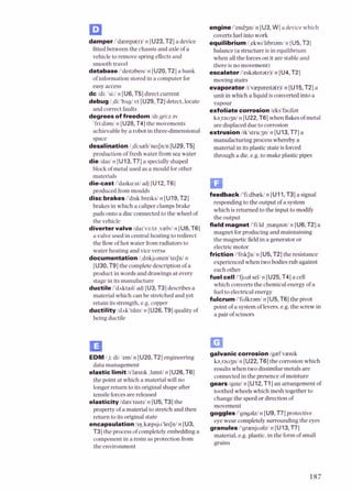 damper/'diempa(r)ln [U23,T2] a device
fittedbetweenthe chassisand axleofa
vehicle to remove springefects and
smoothtravel
databasei'de~tabelsi
n [U20,T2]a bank
ofinformationstored in a computerfor
easyaccess
d c ldi: 'si:ln [U6,T5] direct current
debug 1,di:'bnglvt [U29,T2] detect,locate
and correctfaults
degrees of freedom ldr,gri:zav
'frkdamin [U28,T4] the movements
achievableby a robot in three-dimensional
space
desalination l,di:sael~'ne~Jnln
[U29,T5]
production of fresh water from sea water
die Idad n [U13,T7] a specially shaped
block of metal used as a mould for other
materials
die-cast i'darko:st/adj [U12.T6]
produced from moulds
disc brakes i'd~sk
bre~ksi
n [U19,T2]
brakesin which a caliperclampsbrake
pads onto a discconnectedto the wheel of
the vehicle
diverter valve/dal'va:ta ,v;elv/n [U8,T6]
a valveused in central heating to redirect
the flow ofhot water from radiators to
water heating and viceversa
documentation 1,dokjumen'terSnl
n
[U30,T9] the completedescription of a
productin words and drawingsat every
slsye in itsmanulaaurc
ductile dhktall ,1d1IU3.T31dcs~.ribcsa
,. . .
material which can be stretchedand yet
retain its strength,e.g.copper
ductility ldnk'trhtd n [U26,T9]qualityof
beingductile
engine i'endgni n [U3,W] a devicewhich
covertsfuelinto work
equilibrium l,ekw~'hbnami
n [U5.T3]
balance (astructureisin equilibrium
when allthe forceson it are stableand
there isno movement)
escalator i'eskalerta(r)ln [U4,T2]
movingstairs
evaporator /r4v;eparerta(r)/
n [U15,T2] a
unit in which a liquid isconvertedinto a
vapour
exfoliate corrosion Ieks'fauliat
ka,raupln [U22,T6] when flakesofmetal
are displaced dueto corrosion
extrusion /rk'stru:3n/n [U13,T7] a
manufacturing process whereby a
material in its plasticstateisforced
through a die,e.g. to make plastic pipes
feedbacki'fidbiekl n [U11.T3]asignal
responding to theoutput ofa system
which isreturned to the input to modify
the output
field magnet /'fi:ld ,maegnat/n [U6,T2] a
magnet for producing and maintaining
the magneticfield in a generator or
electricmotor
friction l'frkSn/ n [U5,T2]the resistance
experiencedwhen two bodies rub against
each other
fuel cell l'tjual sell n [U25,T4] a cell
which convertsthe chemicalenergy of a
fuelto electricalenergy
fulcrum /'fulkram/ n [U5,T6]the pivot
point ofa systemoflevers,e.g.the screw in
a pair of scissors
turd1,i:di: 'emin [U20,T2]engineering
data management
elastic limit ir'liestlk ,Itnut/n [U26,T6]
the point at which a material will no
longer return to its originalshape a h r
tensile forcesare released
elasticitylrlaes't~s~t~l
n [U5,T3]the
property of a material to stretch and then
return to its originalstate
encapsulationl~r],kaepsju'le~jnl
n [U3,
T3] the processof completelyembeddinga
componentin a resin as protection from
the environment
galvanic corrosion lgiel'vien~k
ka,raopln [U22,T6]the corrosion which
resultswhen two dissimilarmetalsare
connectedIn the presenceof moisture
gesn lg~azl
n [U12,T1]an arrangementof
toothedwheelswhichmesh together to
change the speedor directionof
movement
gogglesi'gogaW n [U9,T7]protective
eyewear completelysurrounding the eyes
granules i'gr;enjualzln [U13.T71
material, e.g. plastic,in the formofsmall
grains
 