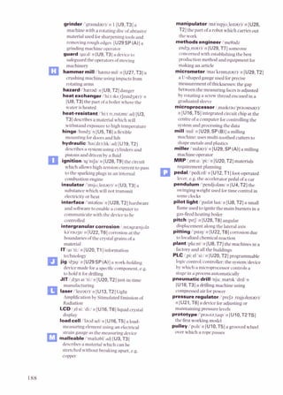 grinder I'gra~nd$r)/n 1[U9,T3]a
machine with a rotating discofabrasive
material used forsharpening tools and
removingrough edges [U29SP (A)]a
grinding machine operator
guard 1ga:dln lU9,T3]a deviceto
safeguard the operators ofmoving
machinery
I3 hammermilll'hemamrl/ n [U27,T3]a
crushing machine using impacts from
rotating arms
hazardi'haezadln [U9, T2] danger
h e a t exchanger i'hi:t 1ks,tJe1nd3a(r)l
n
[U8,T31the part ofa boiler where the
water is heated
heat-resistant i'hi:t n,z~stant/
arlj[U3,
T31describes a material which will
withstandexposure to high temperature
hinge lh1nd3/n [U5,T6]a flexible
mounting fordoors and lids
hydraulic 1ha1dr~:lrkl
ndi [U19,TZ]
describesa systemusing cylindersand
pistons and driven by a fluid
ignition l~g'n~fni
n [U28,T91the circuit
which allowshigh-tension current to pass
to the sparking plugs in an internal
combustion engine
insulator i'~nsju,le~ta(r)l
n [U3,T3]a
substancewhich will not transmit
electricityor heat
interfacel'mtafe~sl
n [U28,TZ] hardware
and softwareto enable a computer to
communicate with the deviceto he
controlled
intergranular corrosion i,~ntagrienjola
ka'rao3n/ 11 [UZZ,T61corrosion at the
boundaries ofthe crystal grains of a
material
ITlar 'ti:/ n IU20.Tll information
jcfd"f:i:","[U29 SP(A)]a work-holding
devicemade fora specificcomwnent. e.2.
-
to hold it for drilling
JlT/,d3e1a1 'ti:in [UZO,TZ]just-in-time
I
manufacturing
laser i'le~za(r)l
n [U13,T2]Light
Amplificationby Stimulated Emissionof
Radiation
LCDi,elsi: 'di:in [U16,T6] liquid crystal
display
load call /'laud selln [U16,T5] a load-
measuring element using an electrical
strain gaugeas the measuring device
malleable I'mel~abllarlj
[U3,T3]
describesa material which can be
stretched without breaking apart, e.g.
copper
manipulator lma'n~pju,le~ta(r)i
n [U28,
TZJthe part of a robot which carries out
the work
m e t h o d s engineerI'metladz
endg,n~a(r)i
n [U29,T7] someone
concerned with establishing the best
production method and equipment for
making an article
micrometer lmar'krnmita(r)/ n [U29,T2]
a U-shaped gauge used forprecise
measurement ofthicknesses: the gap
between the measuring facesis adjusted
by rotating a screwthread encased in a
graduated sleeve
microprocessor i,ma~krau'prausesa(r)/
n [U16,T5] integrated circuit chip at the
centre ofa computer for controlling the
system and processingthe data
mill 1m1V11 [U29,SP(B)]a milling
machine; uses multi-toothed cutters to
shapemetals and plastics
miller l'm~la(r)i
n [U29,SP(A)]a milling
machine operator
MRPi,ema: 'pi:/ n [UZO,T21materials
requirement planning
pedal i'ped(a)li n [UlZ,TI] foot-operated
lever. e.g. the accelerator pedal of a car
pendulum /'pendjulam/ n [U4,TZ] the
swinging weight used fortime control in
some clocks
pilot light i'pa~lat
la~ti
n [US,T2]a small
flameused to ignite the main burners in a
gas-firedheating boiIer
pitch 1p1tJin [U28,T6] angular
displacement along the lateral axis
pittingi'p~t~ui
n [U22,T6] corrosion due
to localid chemical reaction
plant/pla:nti 11 [U8,T7] the machines in a
factoryand all the buildings
PLC /,pi:el 'si:/n [UZO,TZ]programmable
logic control/cuntroller: the systemldevice
by which a microprocessorcontrols a
stage in a process automatically
pneumatic drill 1nju:mztrk 'dr~li
n
[U18,T3] a drillingmachine using
compressed air forpower
pressure regulator i'prefa ,regjule~ta(r)i
n [U21,T6] a deviceforadjustingor
maintaining pressure levels
protoWpal'prauta,tarpin [UlO,TZTS]
the first working model
pulley i'puld n [U10,T5]a grooved wheel
over which a ropepasses
 
