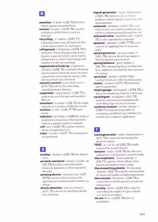 reaction1ri:'aekJnIn [U5, T3] the force
which opposes an applied force
reamerlnma(r)ln [U19.T61a tool for
enlarging a drilled hole to a precise
diameter
recyclingl,ri:'sarkl~ql
n [U27,T1]
extracting from waste all materials that
can be reprocessed to be used again
refrigerantln'fnd3arantln [U15,T2] a
substance which changes easily from a
liquid to a gas and which can be used in
refrigeration to remove heat energy and
transferit to the surroundings
regenerativebrakingln'd3enaratlv
,bre~klr)I
n [U25,T5] a method ofbraking
electric motors where the motor becomes
a generator converting the energy ofthe
slowing wheels into electricity
remotecontrol1r1,mautkan'traull n
[U11,T3] a devicefor controlling
something froma distance
respiratori'respa,re~ta(r)l
n [U9, T71a
mask worn over the nose and mouth to
filter air
resultantin'z~ltantl
n [U5. T21the single
outcome ofa number of differentvectors
revolve/r~'volv/
vi [U5, T7TS] turn.
rotate
roboticslrau'bot~ksl
n [U28]the study or
production of machines which perform
tasks in a manner similar to humans
rolllraul/ n [U28,TS] angular rotation
about a longitudinal axis
rotor /'rauta(r)/n [U17,T21rotating part
of agenerator
scallop l'skolapl n [U28,T6] fan-shaped
curve
scratch-resistantllskrietJr ~ , z ~ s t a n
adj
[U3, T3] describesa material which
retains its appearance when exposed to
abrasion
sensingdevicei'sens~q
d~valsl
n [U7,
T5TSI a devicewhich monitors the
operating environment and is sensitive to
change
shockabsorberIJok abzs:ba(r)In
[Ull, T2] a devicefor absorbing shocks
and vibrations
signalgenerator i's~gnal
,d3enarerta(r)l
n [U21,T6] electronicdevicewhich
produces various signals used in tests and
measurements
solenoidI'saulan~~dl
n [U11,T2] a coil
w ~ t h
an iron core which is pulled into the
coil by a current passing through the coil
solenoidvalveI'saolan~~d
,vaelvlrr [Ul 1,
T2] a valve operated by a solenoid
spanner i'spsna(r)/ n [U5,T7 TS] a twl.
or level,for applying forceto nuts and
bolts
speedgovernor/spi:d,g~vana(r)l
n
[U21,T6] a devicefittedto an engine to
limit its speedto a pre-set level
springbalance1,sprlq 'haelansln
[U5, T31a measuring devicein which the
forceapplied is calculated by the extension
of a spring
sprocketI'sprnk~tl
n [U12,TI01a
toothed wheel over which a chain passes
stator/'ste~ta(r)/
n [U17.T2] stationary
part of a generator
strain gaugel'stre~n
g e ~ d d
n [U16,T5] a
deviceformeasuring strain in a structure
switchgeari'sw~tJg~a(r)l
n [Ul,T5]
switches and associated equipment for
controlling large elech.ical currents
systemsanalysti'slstamz ,aenahstIn
[U29,Ti'] someone responsible for
examininga problem to see whether it is
suitable for a computer application
tachogenerator I'tiekau,d3enarelta(r)in
[U11,T4] a sensor for measuring the
speed of rotation
TEFC/,ti:i: ef 'si:ladj [U23,T9] totally-
enclosed fan-cooled (motor)
tensionI'tenJnI n [U4, T4] the effectofa
pulling force which tends to stretch a body
thermoplasticl'Oa:mao,pliest~kl
n
[U3,T1] a plastic which softens when
heated and hardens when cooled
thermosettingplastic/,Oa:mauset~~~
'plaestrkl n [U3,T3] a plastic which retains
its shape and rigidity at high temperatures
thermostat /'Os:mast;et/n [U8.T31a
controldevice which operates at a pre-set
temperature
throttle I'OrotlI n [U18,T3] a valve for
controlling the supply of a gas or liquid
(e.g.fuel)to an engine
thrust IOr~stl
n [U12,T6] forceof
propulsion
 