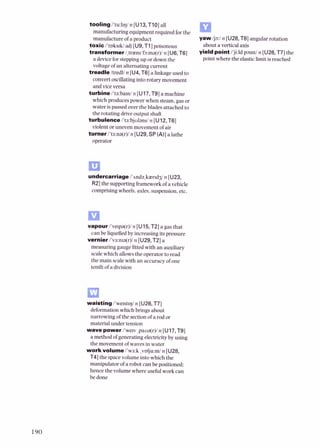 tooling /'tu:l~l)/
n [U13,TI01 a
U
manufacturing equipmentrequired for the
manufacture ofa product y a w /
j
3
:
/
n [U28,T81angular rotation
toxic i'toks~W
adj [U9,T1]poisonous about a vertical axis
transformer/,traens'fa:ma(r)/
n [U6,T6] yield point 1'ji:ldp31ntin [U26,T7] the
a deviceforsteppingup or downthe point where the elasticlimitisreached
voltageof an alternating current
treadle Itredlln [U4,T6] a linkageused to
convertoscillatingintorotary movement
and viceversa
turbine i't3:bami n [U17,T9]a machine
which producespower when steam,gasor
water ispassedover the blades attached to
the rotating driveoutput shaft
turbulence /'ta:bjuland n [UlZ,T6]
violentor uneven movementof air
turner/'t3:na(r)/n [U29,SP(A)]a lathe
operator
undercarriage l'nnda,kiend3in [U23,
RZ] the supportingframeworkofa vehicle
comprisingwheels,axles,suspension,etc.
vapour l've~pa(r)/n [U15,TZ]a gasthat
can be liquefiedby increasingitspressure
vernieri'va:nra(r)/ n [U29,TZ] a
measuring gauge fitted with an auxiliary
scalewhich allowsthe operatorto read
the main scalewith an accuracyof one
tenth of a division
waisting/'we~st~q/
n [U26,T7]
deformationwhich bringsabout
narrowing of the section of a rod or
material under tension
wave power i'wew ,paua(r)/n [U17,T9]
a methodofgenerating electricityby using
the movementofwavesin water
workvolume/'wa:k ,volju:~II/
n [UZS,
T41the spacevolumeinto which the
manipulator ofa robot canbe positioned:
hence the volume whereusefulwork can
be done
 