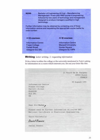 I Bachelor of cr~y~~reering
(B Eng)-Manufactur~~~u
1
Management.A two-year HNDcourse in engineering
followed bytwo years of technology and managemell1
designedto produce managersqualified in high
technology.
Furtherinformation may be obtained by contacting one of these
informationcentres and requestingthe appropriate course leaflet by
sode number.
All Ecourses:
InformationCentre
Fraser College
Parlett Street
Glasgow GL2 2KL
All Y courses:
Information Centre
Maxwell University
Glasgow GLl5PN
Writing Lettt, ,+,,.iting,1: r,,,,sting inforrnatib..
Write a letter to either the collegeor the university mentioned in Task 6 asking
forinformation on a course which interests you. Set out your letter like this:
21 Route de St Fargeau
18900 Russe
Fw
August 199-
 