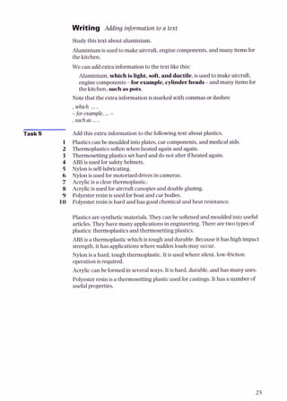 Writing Adding information to a text
Studythis text about aluminium.
Aluminiumis used tomake aircraft,engine components,and many itemsfor
the kitchen.
We can add extra information to the text likethis:
Aluminium,whichisLight,soft,andductile,is used to make aircraft,
enginecomponents-forexample,cylinderheads-and many items for
the kitchen,suchaspots.
Note that the extra informationis marked with commasor dashes:
, which ....
-for example. ...-
such as ...,
Task 5 Add this extra information to the following text about plastics.
Plasticscan be mouldedinto plates, car components,and medical aids.
Thermoplasticssoftenwhen heated again and again.
Thermosettingplastics sethard and do not alter if heated again.
ABS is used for safetyhelmets.
Nylon is self-lubricating.
Nylon is used for motorized drivesin cameras.
Acrylicis a clear thermoplastic.
Acrylicis used for aircraft canopiesand doubleglazing.
Polyester resinis used for boat and car bodies.
Polyester resinis hard and has good chemicaland heat resistance.
Plastics are syntheticmaterials. They can be softened and moulded into useful
articles.They have many applicationsin engineering.There are two typesof
plastics:thermoplasticsand thermosettingplastics.
ABS is a thermoplasticwhich is tough and durable. Because it has high impact
strength,it has applicationswhere suddenloadsmay occur.
Nylon is a hard, tough thermoplastic.It is used where silent,low-friction
operationis required.
Acryliccan be formedin severalways. It is hard, durable,and has many uses.
Polyester resin is a thermosettingplastic used for castings.It has a number of
usefulproperties.
 