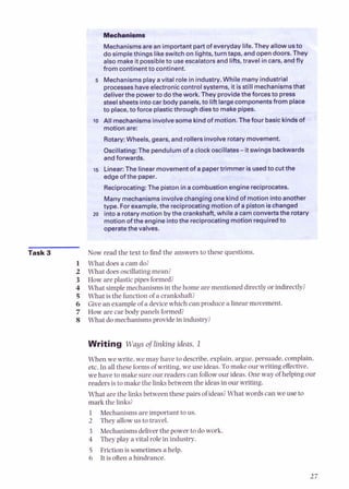 Task 3
Mechanismsare an i
do simplethings like
from continentto continent.
5 Mechanismsplay avital role in industry.While many industrial
processeshaveelectroniccontrol systems, it isstill mechanismsthat
deliverthe powerto dothe work. They providethe forces to press
steelsheets intocar body panels, to lift largecomponentsfrom place
&,
,
>
.:
:.
,
#
>
*
, . .
..,,
.
>
: ,*:.s. ,?<
$&g#,!+$:,;?
andforwards.
edgeof the paper..
10 All mechanismsinvolvesome kindofmotion. Thefour basickindsof
Rotary:Wheels, gears, and roiier#--porary movement.
Oscillating: The pendulumof aclock oscillates- it swings backwards
15 Linear:The linear movementof a papertrimmer is usedto cutthe
Reciprocating:The piston ina combustion enginereciprocates.
Now read the text to find the answers to these questions.
What does a cam do?
What doesoscillatingmean?
How are plastic pipes formed?
What simplemechanisms in the home are mentioned directlyor indirectly?
What is the function of a crankshaft?
Give an exampleof a devicewhich can produce a linear movement.
How are car body panels formed?
What do mechanisms provide in industry?
Writing Waysof linking ideas, 1
When we write, we may have to describe,explain, argue,persuade, complain,
etc. In all these formsof writing, we use ideas. To make our writing effective.
we have to make sureour readers can followour ideas. One way of helping our
readers is to mahe the linksbetween the ideasin our writing.
What are the linksbetween these pairs of ideas?What words can we use to
mark the links?
1 Mechanismsare important to us.
2 They allow us to travel.
3 Mechanismsdeliverthe power to do work.
4 They play a vital role in industry.
5 Friction is sometimesa help.
6 It is oftena hindrance.
 
