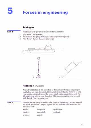 Forces in engineering
Task 1 Working in your group, try to explain these problems.
1 Why doesn't the shipsink?
2 What makes the spring stretch and what keeps the weight up?
3 Why doesn't the box slidedown the slope?
Reading 1 Predicting
Asyou learnt in Unit 1,it is important to think about what you are going to
read beforeyou read. Do not start to read a text immediately.One way to help
your reading isto t h i i about the words which might appear in the text. The
title might help to focusyour thoughts. Which wordsmight appear in a text
with the title Forcesin engineering?
Task 2 The text you are going to read is called Forces in engineering.Here are some of
the words it contains. Can you explain the link between each word and the
title of the text?
weight
elasticity
buoyancy
magnitude
equilibrium
resultant
newton gravity
 