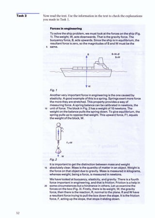 Task 3 Now read the text. Use the information in the text to check the explanations
you made in Task 1.
Forcesinengineering
To solvethe ship problem, we must lookatthe forces onthe ship (Fig.
1).Theweight, W, acts downwards. That isthe gravity force. The
buoyancyforce, B, acts upwards.Sincetheship isinequilibrium, the
resultantforce iszero, sothe magnitudesof BandW must bethe
5 same.
Fig. 1
Another very importantforce inengineeringistheonecausedby
elasticity.A goodexampleofthis isaspring. Springsexertmoreforce
the morethey are stretched.Thisproperty providesaway of
measuringforce. A spring balancecan becalibratedin newtons, the
l o unit of force. The block in Fia. 2 hasaweiaht of 10newtons.The
weight on the balancepulls?hespringdown. To give equilibrium, the
spring pulls upto opposethat weight. This upwardforce, F1, equals
the weight ofthe block, W.
F
W
Fig. 2
Itis impottantto getthe distinction betweenmassandweight
15 absolutelyclear. Mass isthe quantity ofmatter inanobject.Weight is
the force onthat objectdueto gravity. Massismeasuredinkilograms,
whereasweight, being aforce, ismeasuredinRewtons.
We havelookedat buoyancy, elasticity, andgravity.There isafourth
force important in engineering, andthat isfriction. Friction isa helpin
20 somecircumstancesbutehindrancein others. Letusexaminethe
forces onthe box (Fig.3).Firstly,there isitsweight, W, the gravity
force, thenthere isthe reaction, R
, normalto the plane. RandW have
a resultantforcetrying to pullthe boxdownt h e w . Itisthefriction
force, F
, actingupthe slope, that stops itslidingdown.
 