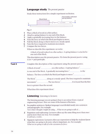 Languagestudy The present passive
Studythese instructionsfor a simpleexperiment on friction.
IHorizontallv calibrated
Fig. 4
1 Place a block of wood on a flat surface.
2 Attach a spring balance to one end of the block.
3 Apply a gradually increasing force to the balance.
4 Note the forceat which the block just begins to move.
5 Pull the block along so that it moves at a steady speed.
6 Note the forcerequired to maintain movement.
7 Comparethe two forces.
When we describethis experiment, we write:
A block of wood is placed on a flat surface.A spring balance is attached to
one end of the block.
Thisdescriptionuses the present passive. We form the present passiveusing
islare +past participle.
Task 5 Complete this description of the experiment using the present passive.
A block of wood ' on a flat surface.A spring balance "
to one end of the block. A gradually increasing force to the
balance. The forceat which the blockjust beginsto move 4
-
The block along at a steady speed.The forcerequired to maintain
movement 6
. The two forces' .It is found that the first
forceis greater than the second.
What does this experiment show?
Listening Listening to lectures
Thelistening passage you are going to hear is an extract from a typical
engineering lecture. Here are someof the features of lectures.
1 Incompletesentences:Spokenlanguage is not dividedneatly into sentences
and paragraphs. For example:
Now what Ithought Imight do today ...What wearegoing to talkof...
2 Repetitionand rephrasing: Lecturersoftensay the samething more than once
and in more than one way. For example:
It will turn, revolve.
3 Signpostexpressions:Lecturersoftenuse expressionsto help the studentsknow
what they are going to do next, what is important, etc.For example:
What we are going to talk ojis the extensionofajorce.
 