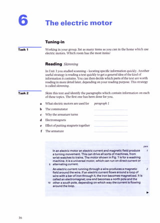 The electric motor
Task 1 Working in your group, list as many items as you can in the home which use
electric motors. Which room has the most items?
Reading Skimming
In Unit 3 you studiedscanning -locating specfic information quickly. Another
useful strategy is reading a text quickly to get a generalidea of the kind of
information it contains. You can then decidewhich parts of the text are worth
reading in more detaillater,dependingon your reading purpose.Thisstrategy
is called skimming.
Task 2 Skim this text and identify the paragraphs which contain information on each
of these topics. The 6rst one has been done for you.
a What electricmotors are used for paragraph 1
b The commutator
c Why the armature turns
d Electromagnets
e Effectof putting magnets together
f The armature
Inanelectricmotoranelectriccurrantand magneticfield produce
aturning movement.Thiscan driveall sorts of machines, from
wrist-watchestotrains.The motorshown in Fig. 1isfor awashing
machine. Itisauniversalmotor, whichcan runon directcurrentor
5 alternatingcurrent.
An electriccurrent runningthroughawire producesamagnetic
fieldaroundthewire. Ifan electriccurrentflowsarounda loopof
wirewith abarof ironthroughit,the ironbecomesmagnetized.Itis
! calledanelectromagnet; one endbecomesa northpoleandthe
o otherasouthpole, dependingonwhichwaythecurrent isflowing
aroundthe IOOD.
 