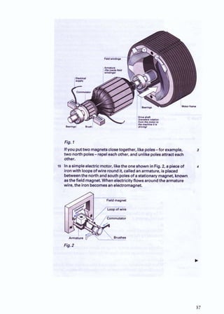 Ifyou puttwo magnetsclosetogether, likepoles-for example, 3
two northpoles-repeleachother, andunlikepolesattracteach
other.
5 Inasimpleelectricmotor, likethe oneshowninFig.2
, a pieceof 4
ironwith loopsofwire roundit, calledanarmature, isplaced
betweenthe northandsouth polesof astationary magnet, known
asthefield magnet.Whenelectricityflowsaroundthearmature
wire, the ironbecomesanelectromagnet.
 
