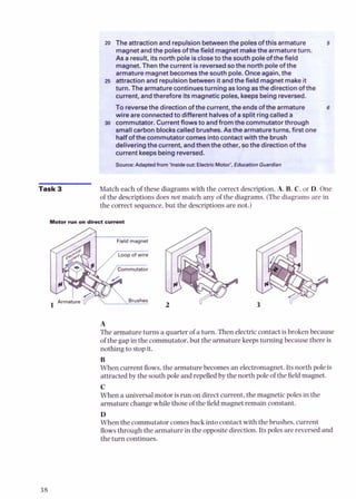 I The attractionand repulsion betweenthe polesofthis armature
magnetandthe polesof the field magnetmakethe armatureturn.
As a result, itsnorth pole isclosetothe south poleofthe field
maunet.Thenthe current is reversedsothe northw l e of the
armature magnetbecomesthesouth pole. Onceagain, the
attraction and repulsionbetweenit andthe field magnet makeit
turn. The armaturecontinuesturning as long asthe direction ofthe
current, andtherefore itsmagneticpoles, keepsbeing reversed.
To reversethe direction of the current, the endsofthe armature t
wire areconnectedto different halvesof a solit rino called a
I commutator. Currentflowsto andfromthe kmm;tatorthrough
small carbon blockscalledbrushes.As the armatureturns, first one
halfofthe commutator comesintocontactwith the brush
deliveringthe current, andthenthe other, sothe direction ofthe
current keepsbeing reversed.
Swfce: A( from'insideOWEle*ricMotof, Edumtion Gusrdian
Match each of these diagrams with the correct description,A. B, C, or D. One
of the descriptionsdoes not match any of the diagrams. (The diagrams are in
the correct sequence, but the descriptions are not.)
Motor run on direcl current
A
The armature turns a quarter of a turn. Then electriccontact is broken because
of the gap in the commutator, but the armaturekeeps turning because there is
nothing to stopit.
B
When current flows,the armature becomes an electromagnet. Its north pole is
attracted by the south pole and repelledby the north pole of the field magnet.
C
When a universal motor isrun on direct current, the magnetic poles in the
armature change whilethose of the fieldmagnet remain constant.
D
When the commutator comesback into contact with the brushes, current
flowsthrough the armature in the oppositedirection.Its poles arereversedand
the turn continues.
 