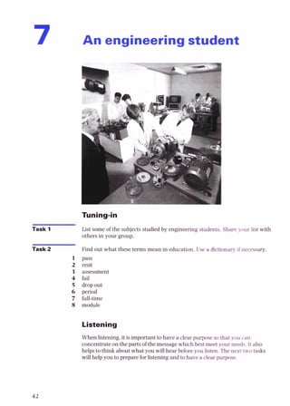 An engineering student
Task 1
Task 2
1
2
3
4
5
6
7
8
List some of the subjects studied by engineering studentsShare your List with
others in your group.
Find out what these terms mean in education. Usea dictiooary if necessary.
pass
resit
assessment
fail
dropout
period
full-time
module
Listening
When listening,it is important to have a clear purpose s
othat you can
concentrate on the parts of the messagewhich best meet youroads.It also
helps to think about what you will hear beforeyou listen.Tbtn
u
t two tasks
will helpyou to preparefor listening and to have a dearpurpose.
 
