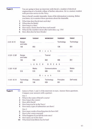 Task 3 You are going to hear an interview with David, a student of electrical
engineering at a Scottish college of further education. He is a mature student
with previous service in the Navy.
Here is David's weekly timetable. Someof the information is missing. Before
you listen,try to answer these questions about the timetable.
1 What time doesDavid start each day?
2 When does he finish?
3 How long is a class?
4 How many classesdoeshe have each week?
5 What do the numbers mean after each class. e.g. 150?
6 How often doeshe have breaks?
I MONDAY TUESDAY WEDNESDAY THURSDAY FRIDAY
Design
and make
150
Technology Technology
138 051
.~
B r e a k
- --
10.30-12.00 Design Tutorial
and make
150 140 063
p~~ ~ ~p --
L U N C H B R E A K
--
/ 13.00-14.30 Maths Communications Maths
1 510 510 606 510 510
-
-
-
B r e a k
I
14.45-16.15 Technology Principles Technology Principles Self-study
053 138 039 051
Task 4 Listen to Parts 1and 2 of the interview in turn. Answer these questions.
Compare your answers with a partner.
Part 1
What is the name of David's course?
How long is the course?
How old is David?
How long was he in the Navy?
How many types of submarines are there?
Part 2
How many weeks of teaching doeshe have left?
How is the course assessed?
What happens if you fail the tests once?
How many are in his class?
What kind of problemshas he had?
 