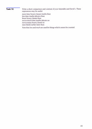 Task 10 Write a short comparison and contrast of your timetable and David's. These
expressions may be useful:
more time/hours/classes/maths than
lesstime/maths/physicsthan
fewerhours/classesthan
not asmuch tiie/maths/physics as
not asmany hours/classesas
start/finishearlierllater than
Note that less and much are used forthings which cannot be counted.
 