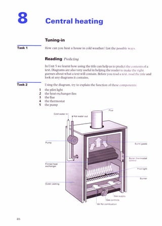 Central heating
Task 1 How can you heat a house in cold weather? List the possible ways
Reading Predicting
In Unit 5we learnt how using the title can help us to predict the contents of a
text. Diagrams are alsovery useful in helping the reader to make the right
guesses about what a text will contain. Before you read a text. read the title and
look at any diagrams it contains.
Task 2 Using the diagram, try to explain the function of these components:
1 the pilot light
2 the heat exchanger fins
3 theflue
4 the thermostat
5 the pump
Cold wate
-
Pump
Finned heat
exchanger
Outer casting
1 7 G a s & i ?
Air for combustion
Pilot light
b
Burner
 