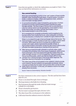 Task 3 Scan this text quicklyto check the explanationsyou made in Task 2. You
mav not find all the information vou want.
Gascentralheating
Mostgascentralheatingworks onthe 'wet' system of heattransfer
betweenwater flowingthrough pipes. Atypical systemincludesa
boiler, a networkof pipes, afeed, andexpansiontank, radiators,
anda hotwater storagesystem.
I
5 Inconventional boilers, water is heatedby gas burners. Itisthen
pumpedaroundthecentralheatingsystem andthe hotwater
storagecylinder.Theflow of gasto the burner iscontrolled bya
valve (orvalves)which can be operated byatime switch or by a
boilerthermostat, hotwater cylinderthermostat,or by a
ro thermostat locatedinoneofthe rooms.
Air isnecessaryfor completecombustion and issuppliedto the
burnerseitherfrom insidethe house, when adequateventilation
must beensured,or directly from outsidethrough a balancedflue.
Water iscirculatedthrough a heatexchangerabovethe burner. The
i s heatexchangerismadeof tubesof cast ironor copper, which resist
corrosion. Bothtypes usefins to increasethe surfacearea in
contactwith water, which improvesthe transferof heat.A
thermostat locatedinthe boiler causesthe gascontrolvalveto shut
offwhen thewatertemperature reachesthe pre-setlevel.
20 After being pumpedthrough adiverter or priorityvalve, water
circulatesaroundeither oneoftwo loopsof pipework, which act as
heatexchangers. One looppassesthroughthe insideof the hot
water storagecylinder in acoilarrangement. Heatistransferredto
the surrounding water, which canthen bedrawnoff from this
25 cylinder from various hottaps inthe housewhen required. The
loopthen returnstothe boilerfor re-heating.
The other loopof the circuit passestothe radiators, which provide
room heating. Several radiatorsare generallyconnected, where
one pipe providesthe hotwater input andthe other carriesthe cold
30 water backto the boiler. Inthis wav, all radiatorsreceivehotwater
directly fromthe boiler.
Source:'Inside out:CentralHeating', EducationGuardii
Task 4 Put these statementsin the correct sequence. The first and last have been
done for you.
Wateris circulatedthroughaheatexchanger. I
Theloopreturnsto theboiler forre-heating.
One loop passesthroughthe insideof the hot water storage
cylinderin acoil of pipes. -
Wateris heated by gasburners.
The hot water is pumpedthroughadivertervalve.
Theother loop of the circuitpassesto the radiators.
Coldwater fromthe radiatorsreturnsto the boiler.
 