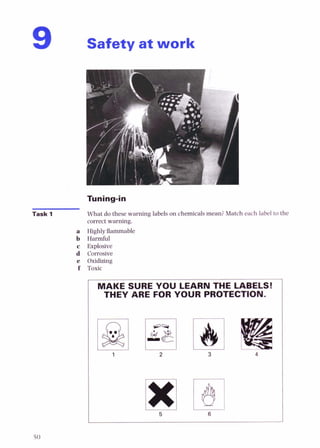 Safety at work
Task 1 What do these warning labels on chemicalsmean?Match each label to the
correct warning.
a Highly flammable
b Harmful
c Explosive
d Corrosive
e Oxidizing
f Toxic
MAKE SURE YOU LEARN THE LABELS!
THEY ARE FOR YOUR PROTECTION.
 