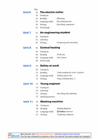 Fane
Unit6 36 The electric motor
36 Tuning-in
36 Reading Skimming
39 Language study Describing functiorl
39 Writing Describing components
41 Word study
Unit 7 42 An engineering student
42 Tuning-in
42 Listening
44 Writing Comparing a~ld
contrasting
Unit 8 46 Central heating
46 Tuning-in
46 Reading Predicting
48 Language study Time clauses
49 Word study
Unit 9 so Safety at work
50 Tuning-in
51 Reading Understanding the writer'spurpose
53 Language study Making safety rules
53 Writing Waysoflinking ideas,2
Unit 10 55 Young engineer
55 Tuning-in
56 Listening
57 Writing
57 Speaking practice
Describing and esplaining
Unit 11 58 Washing machine
58 Tuning-in
58 Reading Reading diagranls
62 Language study IfJUnlesssmtences
63 Writing Explaining a diagram
This file was collected by ccebook.cn form the internet, the author keeps the copyright.
More ebooks visit: http://www.ccebook.cn ccebook-orginal enlish ebooks
 