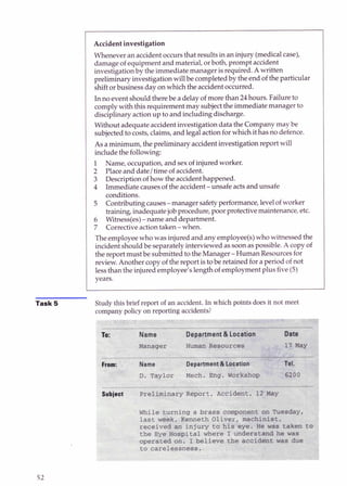 Accident investigation
Whenever an accidentoccursthat results in an injury (medicalcase),
damage of equipment and material, or both, prompt accident
investigationby theimmediatemanager is required. Awritten
preliminary investigationwillbe completedby the end of theparticular
shiftorbusiness day onwhichthe accidentoccurred.
In noevent shouldtherebe a delay of more than 24hours.Failureto
complywith this requirementmay subjectthe immediatemanager to
disciplinaryactionup to and including discharge.
Without adequate accidentinvestigationdata the Companymay be
subjectedto costs,claims, and legalactionforwhichithas nodefence.
As aminimum, the preliminary accidentinvestigationreport will
include the following:
1 Name, occupation,and sexof injuredworker.
2 Placeand date/time of accident.
3 Descriptionof how the accidenthappened.
4 Immediate causesof the accident-unsafe actsand unsafe
conditions.
5 Contributingcauses-manager safetyperformance,levelof worker
baking,inadequatejob procedure,poor protectivemaintenance,etc.
6 Witness(es)-name and department.
7 Correctiveactiontaken- when.
The employeewho was injuredand any employee(s)who witnessed the
incidentshould be separatelyinterviewed as soonaspossible.A copy of
the report must be submitted to theManager-Human Resourcesfor
review.Another copy of the report istobe retained fora period of not
lessthan the injuredemployee's length of employmentplus five(5)
years.
Task 5 Study this brief report o
f an accident.In which points does it not meet
company policy on reporting accidents?
 
