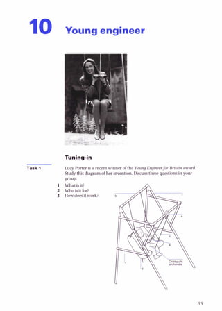1
0 Young engineer
Task 1 Lucy Porter is a recent winner of the Young Engineerfor Britain award.
Study this diagram of her invention.Discuss these questionsin your
group:
1 Whatis it?
2 Who is it for?
3 Howdoesit work?
 