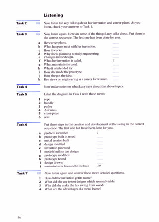 Listening
Task 2 m
Task 3 rn
a
b
c
d
e
f
g
h
i
i
k
Task4
Task 5
1
2
3
4
5
6
Task 6
Task 7 m
1
2
3
4
Now Listen to Lucy talking about her invention and career plans. As you
listen, check your answers to Task 1.
Now listen again. Here are someof the things Lucy talks about. Put them in
the correctsequence.The first one has been done for you.
Her careerplans.
What happensnext with her invention.
How it works.
Whysheisplanning tostudyengineering.
Changesin the design.
What her inventioniscalled.
What materialssheused.
Who it isintendedfor.
How shemade the prototype.
How shegot theidea.
Her viewsonengineeringasa careerforwomen.
Now make notes on what Lucy says about the above topics.
Label the diagram in Task 1with these terms:
rope
handle
pulley
A-frames
cross-piece
seat
Put these stepsin the creation and development of the swingin the correct
sequence.The &st and last have been done for you.
problemidentified 1
prototypebuilt in wood -
metalversion built -
design modified
inventionpatented -
modelsbuilt totestdesign -
prototypemodified -
prototypeh k d -
designdrawn -
manufacturer licensedto produce 10
Now listen again and answer these more detailed questions.
Howdid the inventiongetitsname?
What did sheusetotestdesignswhich seemedviable?
Whydid shemake thefirst swingkom wood?
What arethe advantagesof a metalframe?
 