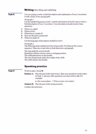 Writing Describing and explaining
Task 8 You are going to write a brief descriptionand explanation of Lucy's invention.
It will consist of two paragraphs.
Paragraph I
Use the labelled diagramin Task 1and the information from the tape to write a
brief descriptionof Lucy's invention.Your descriptionshould answer these
questions:
1 What is it called?
2 What is it for?
3 What doesitconsistOR
4 How are the parts connected?
5 What is it madeof)
Usethe language of descriptionstudiedin Unit 6.
Paragraph 2
The followingstepsexplainhow the swingworks. Put them in the correct
sequence.Then use soand when to link them into a paragraph.
Theropepulls the seatforwards.
Repetitionof theseactionscausesa swingingmotion.
The childpuUsdownon the handle.
The seatswingsback under the weight of the child.
The child releases the handle.
Speakingpractice
Task 9 Work in pairs. A and B.
StudentA: Playthe part of the interviewer.Baseyour questionson the topics
in Task 3,and any other questionsyou may wish to add. For
example:
a Her careerplans. +Whatare your careerplans?
StudentB: Play the part of the swinginventor.
Conduct the interview.
 