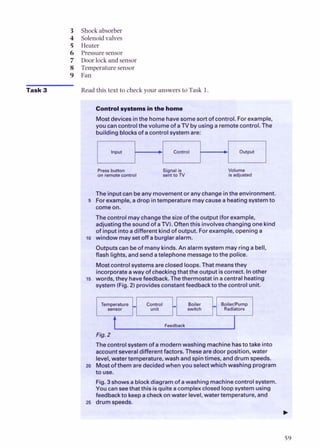 Task 3
Shock absorber
Solenoidvalves
Heater
Pressuresensor
Door lock andsensor
Temperaturesensor
Fan
Read this text to check your answers to Task I
7 -
Controlqstems inthe home ,
*
Mostdevices inthe homehavesomesort of control.Forexample,
you cancontrolthevolume of a TV by usinga remotecontrol.The
buildingblocksof a controlsystemare:
Input
t-
Press bumn Signal is Volume
on remotewntrol sent to TV is adjusted
Theinputcanbeany movementor any changeinthe environment.
5 Forexample. adrop intemperaturemaycauseaheatingsystemto
comeon.
The controlmaychangethesizeoftheoutput(forexample,
adjustingthe soundof aN).
Oftenthis involveschangingonekind
of inputintoadifferentkindof output. Forexample, openinga
lo window mayset offaburglaralarm.
Outputscanbeof manykinds. An alarmsystemmay ringabell,
flash lights, andsendatelephone messagetothe police.
Mostcontrolsystemsareclosedloops. That meansthey
incorporateaway ofcheckingthatthe outputiscorrect. Inother
15 words, theyhavefeedback. Thethermostat ina centralheating
system(Fig. 2) providesconstantfeedbackto thecontrolunit.
Temperature Control Boiler BoilerlPump
unit switch Radiators
Feedback
k
Fig.2
Thecontrolsystemof amodernwashing machinehasto takeinto
accountseveraldifferentfactors. Thesearedoor position, water
level, water temperature, washandspintimes, and drumspeeds.
zo Mostofthem aredecidedwhen youselectwhichwashingprogram
to Use.
Fig. 3shows ablockdiagramof awashingmachinecontrolsystem.
YOUcanseethatthis isquitea complexclosedloopsystemusing
feedbackto keepacheckonwater level,water temperature, and
25 drumspeeds.
b
 