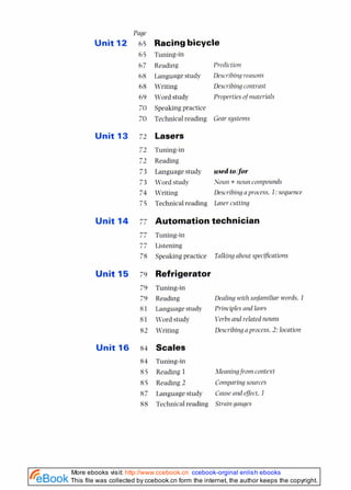 Page
Unit 12 65
65
67
68
68
69
70
70
Unit 13 72
Unit 14 77
77
77
78
Unit 15 79
79
79
81
81
82
Unit 16 84
Racingbicycle
Tuning-in
Reading Prediction
Language study Describing reasons
Writing Describing contrast
Word study Properties of~nnterials
Speaking practice
Technical reading Gear systems
Lasers
Tuning-in
Reading
Language study used tolfor
Word study Noun + noun cornpounds
Writing Describing nprocess, I: sequence
Technicalreading Laser cutting
Automation technician
Tuning-in
Listening
Speaking practice Talking nbout spech?cntions
Refrigerator
Tuning-in
Reading Denling with unfnmiliar words. 1
Language study Pri~siples
and lows
Word study Verbsand related nouns
Writing Describing n process. 2:location
Scales
Tuning-in
Reading 1 Meaningfrorn context
Reading 2 Con~parir~g
sources
Language study Cnuse rind effect. I
Technicalreading Stmi11gauges
This file was collected by ccebook.cn form the internet, the author keeps the copyright.
More ebooks visit: http://www.ccebook.cn ccebook-orginal enlish ebooks
 
