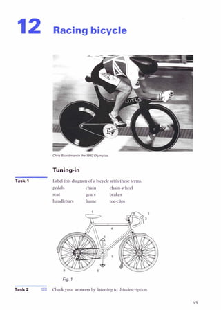 12 Racing bicycle
Chris Boardman in the 1992Olympics
Tuning-in
Task 1 Label this diagramof a bicycle with these terms.
pedals chain chain-wheel
seat gears brakes
handlebars frame toe-clips
Fig. 1
Task 2 E l Check your answersby listening to this description.
 
