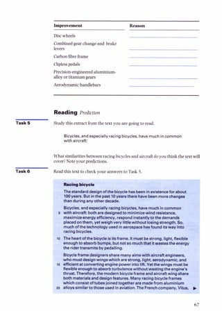 Improvement Reason
Discwheels
Combined gear change and brake
levers
Carbonfibreframe
Cliplesspedals
Precision-engineeredaluminium-
alloyor titanium gears
Aerodynamichandlebars
Reading Prediction
Task 5 Study this extract from the text you are going to read.
Bicycles, and especially racingbicycles, havemuch in common
with aircraft:
What similaritiesbetween racing bicycles and aircraft doyou think the text win
cover?Note your predictions.
Task 6 Read this text to check your answers to Task 5.
, ,
. , ' . ,~ . .
&*-
Thestandarddesign ofthe bicycle hasbeenin existencefor about
100years. But inthe past 10yearsthere havebeenmorechanges
than during any other decade.
Bicycles, and especially racingbicycles, havemuchincommon
5 with aircraft: botharedesignedto minimizewind resistance,
maximizeenergyefficiency, respondinstantlyto the demands
placedon them, yet weigh very littlewithout losing strength. So,
muchofthe technology used in aerospacehasfound itsway into
racingbicycles.
0 The heartofthe bicycleis itsframe. Itmust bestrong, light, flexible
enoughto absorb bumps, but notso muchtbat itwastes the enerav I
-.
the ridertransmits by pedalling.
Bicycleframe designersshare manyaimswith aircraft engineers,
who mustdesignwings which are strong, light, aerodynamic,and
5 efficient at converting engine power into lift. Yet the wings must be
flexible enoughto absorb turbulencewithout wastingthe engine's
thrust. Therefore, the modern bicycleframe andaircraftwing share
both materialsand designfeatures. Many racingbicycleframes
which consist of tubesjoined together are madefrom aluminium
1 alloys similar to those used in aviation. The Frenchcompany, Vitus, )
 
