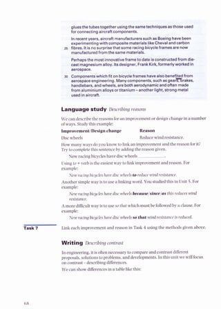 gluesthe tubestogether using the sametechniques asthose used
me
*..a...~
for connectingaircraftcomponents.
.
*
&
In recent years, aircraft manufacturers such as Boeing have been
experimentingwith composite materials like Cheval and carbon
-5 fibres. It is no surprise that some racing bicycleframesarenow
manufacturedfrom the same materials.
{%.
Perhapsthe most innovativeframe to date isconstructed from die*,,;
cast magnesium alloy.Itsdesigner, Frank Kirk,formerlyworked i n h
Language study Describing reasons
We can describe the reasonsfor an improvementor design change in a number
of ways. Studythis example:
Improvement/Designchange Reason
Discwheels Reduce wind resistance.
How many ways do you know to link an improvementand the reason forit;
Try to completethis sentenceby adding the reason given.
New racing bicycles have disc wheels
Using to +verb is the easiestway to link improvement and reason. For
example:
New racing bicycleshave disc wheels to reduce wind resistance.
Another simpleway is to use a linkingword. You studiedthis in Unit 5. For
example:
New racing bicycleshave disc wheels because/since/asthis reduces wind
resistance.
A more difficultway is to use so that which must be followedby a clause. For
example:
New racing bicycles have disc wheels sothat wind resistance is reduced.
Task 7 Link each improvement and reason in Task 4 using the methods given above.
Writing Describing contrast
In engineering,it is oftennecessary to compare and contrast different
proposals,solutionsto problems, and developments.In this unit we will focus
on contrast -describing differences.
We can showdifferencesin a table like this:
 