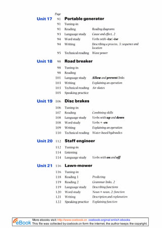 Page
Unit 17 91
91
91
93
94
94
Unit 18 98
98
98
101
103
103
105
Unit 19 106
Unit 20 112
112
114
114
Unit 21 116
Portablegenerator
Tuning-in
Reading Reading diagrams
Language study Causeand efject,2
Word study Verbswith -ize/-ise
Writing Describingaprocess, 3:sequence and
location
Technical reading Wavepower
Roadbreaker
Tuning-in
Reading
Language study Allow and prevent links
Writing Explaining an operation
Technical reading Air skates
Speaking practice
Disc brakes
Tuning-in
Reading Contbinir~g
skills
Language study Verbswith up anddown
Word study Verbs+-en
Writing Explaining an operation
Technical reading Water-based hydraulics
Staff engineer
Tuning-in
Listening
Language study Verbs with o n arldoff
Tuning-in
Reading 1 Predicting
Reading 2 Grammar links. 2
Language study Describi~?gfunctions
Word study Noun +noun, 2:function
Writing Description and exp:pla~mtion
Speaking practice Explair~ingf~irlctior~
This file was collected by ccebook.cn form the internet, the author keeps the copyright.
More ebooks visit: http://www.ccebook.cn ccebook-orginal enlish ebooks
 