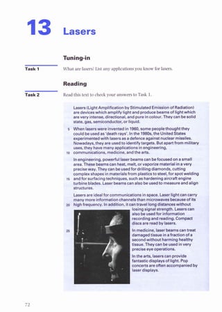 13 Lasers
Task 1 What are lasers?List any applicationsyou know for lasers.
Reading
Task 2 Readthis text to check your answers to Task 1
Lasers(LightAmplification byStimulated Emissionof Radiation)
are deviceswhich amolifv liohtand oroducebeamsof lioMwhich
. , -
arevery intense, directional,and pure incolour. ~ h e y
c& besolid
state, gas, smiconductor, or liquid.
5 When laserswere inventedin 1960,somepeoplethought they
could be usedas 'death rays'. Inthe 1980s.the UnitedStates
experimentedwith lasersasadefenceagainstnuclearmissiles.
Nowadays,they are usedto identifytargets. But apartfrom military
uses, they havemanyapplicationsinengineering
D communications, medicine,andthe arts.
Inengineering, powerfullaserbeamscanbefocusedona small
area. Thesebeamscanheat, melt, or vaporizematerial inavery
preciseway. Theycanbeusedfor drilling diamonds, cuning
complexshapes inmaterialsfrom plasticsto steel, for spotwelding
15 andfor surfacingtechniques, such as hardeningaircraft engine
turbine blades. Laser beamscan also be usedto measureandalign
uctures.
,-sers are idealfor communicationsinspace. Laser lightcancarry
many moreinformationchannelsthan microwavesbecauseof its
-0 hiih fram~~ncu
In Adiinn itcantraveltong&stances without
I
losingsignalstrength. Laserscan
alsobeusedfor information
recordingand reading.Compact
discsare readbylasers.
I
Inmedicine, laserbeamscantraal
damagedtissue inafractionof a
secondwithout harminghealthy
tissue.Theycanbeusedinvery
preciseeyeoperations.
Inthe arts, laserscanprovide
fantastic displaysof light. Pop
concertsare often accompaniedby
laserdisplays.
 