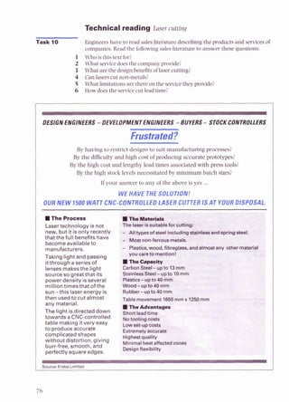 Technical reading Laser cutting
Task 10 Engineers have to read sales literature describing the products and services of
companies.Read the following salesliterature to answer these questions:
1 Who is this text for?
2 What servicedoesthe companyprovide?
3 What are the design benefits of laser cutting?
4 Can lasers cut non-metals?
5 What limitations are there on the servicethey provide?
6 How doesthe servicecut lead time?
DESIGNENGINEERS -DEVELOPMENT ENGINEERS -BUYERS- STOCKCONTROLLERS
Frustrated?
By having to restrict designs to suit manufacturing processes?
By the difficulty and high cost of producing accurate prototypes?
By the high cost and lengthy lead times associated with press tools?
By the high stock levels necessitated by minimum batch sizes?
If your answer to any of the above is yes ...
WEHAVE THESOLUTION!
OUR NEW 1500 WATT CIV INTROLLEDLASER CUTTERIS AT YO 7ISPOSAL.
T h e Process ITkemriah
Lasertechnology is not 'he laser issuitableforcutting:
new, but it is only recently Alltypesof steel includingdainles&and-springsteel.
that the full benefits have Mostnon-ferrousmetals.
become available to
manufacturers. Plastics, wood, fibreglass, andalmostany
youcareto mention!
Taking light and passi
itthrough a series of
lenses makesthe light CarbonSteel- up
source so greatthat its StainlessSteel-u
power density is several 'Ptastics-upto 40
milliontimes that of the Wood-upto 40 mm
sun -this laser energy is Rubber-upto 40 mrn
then usedto cut almost Table movement 1650mmx 1250rnm
any material.
The light isdirected down short
lead time
I
to produce accurate
I
Source:Eraba Limited
 