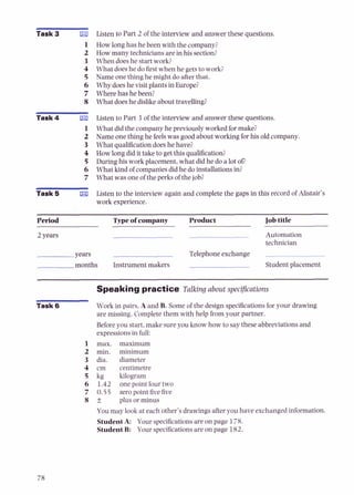 Task 3 E
l
1
L
3
4
5
6
7
8
Task 4 El
1
2
3
4
5
6
7
Task 5 El
Listen to Part 2 of the interview and answer these questions.
How long has he been with the company?
How many techniciansare in his section?
When doeshe start work?
What doeshe dofirst when he getsto work;
Name onething he might do afterthat.
Why does he visit plants in Europe?
Where has he been?
What doeshe dislike about travelling?
Listen to Part 3 of the interview and answer these questions.
What did the company he previously worked formake?
Name one thing he feelswas good about working for his old company.
What qualificationdoeshe have?
How long did it taketo getthis qualification?
Duringhis work placement, what did he do a lot OD
What k i d of companiesdid he do installations in?
What was one of the perks of the job?
Listen to the interview again and complete the gaps in this record of Alistair's
work experience.
Period Typeof company Product Jobtitle
2 years Automation
technician
years Telephoneexchange
months Instrument makers Student placement
Speaking practice Talking about specijcations
Task 6 Work in pairs. A and B. Some of the design specifications for your drawing
are missing. Complete them with help from your partner.
Before you start, make sureyou know how to say these abbreviations and
expressions in full:
max.
min.
dia.
cm
kg
1.42
0.55
f
maximum
minimum
diameter
centimetre
kilogram
one point four two
zero point fivefive
plus or minus
You may look at each other's drawings afteryou have exchanged information.
StudentA: Your specificationsare on page 178.
StudentB: Your specificationsare on page 182.
 