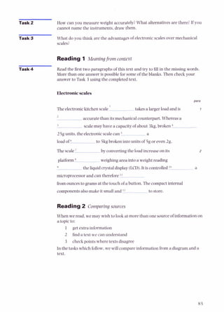 Task 2 How can you measure weight accurately?What alternatives are there? If you
cannot name the instruments, draw them.
Task 3 What do you think are the advantages of electronic scales over mechanical
scales?
Reading 1 Meaning from context
Read the first two paragraphs of this text and try to fill in the missing words.
More than one answer is possible for some of the blanks. Then check your
answer to Task 3 using the completed text.
Electronicscales
para
The electronickitchen scale takes a larger load and is 1
accurate than its mechanical counterpart. Whereas a
scalemay have a capacity of about 3kg,b r o k e n 4
25g units, the electronicscalecan a
load of to 5kgbroken into units of 5g or even 2g.
The scale by converting the load increase on its
platform weighing area into a weight reading
9
the liquid crystal display (LCD).It is controlled '"
microprocessorand can therefore 'I
from ounces to grams at the touch of a button. The compact internal
components alsomake it small and 'l to store.
Reading2 Comparing sources
When we read, we may wish to look at more than one source of information on
a topic to:
1 get extra information
2 find a text we can understand
3 check points where texts disagree
In the tasks which follow,we will compare information from a diagram and a
text.
 