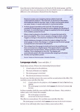 Task 6 Scan this text to find information on the load cell, the strain gauge, and the
circuit board. Note any information in the text which is new, i.e. additional or
different to the information obtained from the diagram.
'.-.?':*
~..,
G%. ?
:
$
<
%
Electronicscales useaweighing devicecalleda loadcell
underneaththe platform. The loadcell, analuminium alloy beam,
eliminatesthe needfor springs, cogs, or other moving partswhich
canwear, break, or cause inaccuracyinmechanicalscales.
5 A strain gauge isbondedon the loadcell. The strain gauge
consistsof asmall pieceof metalfoil which detectsany bending of
the beam.A controlled inputvoltage issuppliedto the straingauge
from a battery-poweredcircuit.
Whena loadisplacedon the platform, itcausesthe loadcell to
lo bendvery slightly. This, inturn, causesachange instrain, which
triggers achange inthe electricalresistanceof the strain gauge.
Asthe resistancechanges, so doesthe output voltagefrom the
strain gauge. Inshort, the changeinvoltage acrossthe straingauge
isproportionalto the loadonthe platform.
15 Thevoltage fromthe gaugeissmall and hasto beamplified and
thenconvertedintoadigital signal. This signal isfedto aspecially
programmed microprocessor,which convertsit intoaweight
readina.This isdisolavedon the LCD. The disolav will
automaticallyswitch iffafew minutesafterweighing isfinished,
zo thereby savingbatterypower.
iource:'Inside out: Electronicscales'.EducationGuardian
Languagestudy Cause and effect, 1
Studythese actions. What is the relationship between them?
1 A load is placed on the platform.
2 The load cellbends very slightly.
3 The strain gauge is stretched.
4 The electricalresistance increases.
In each case,the first action is the cause and the second action is the effect. We
can link a cause and effect like this:
1+2 A load isplaced on theplatform. which causes theload cell to bend very
slightly.
3+4 Thestraingaugeisstretched, whichcauses theelectricalresistance to
increase.
In these examples,both the cause and the effect are clauses-they contain a
subjectand a verb. Study this example:
Cause: The straingauge is stretched.
Effect: An increasein electricalresistance.
The effect is anoun phrase. We can link cause and effect l i e this:
The straingaugeis stretched, which causes an increasein electricalresistance.
In Unit 22 wc will study othcr ways to link a cause and an effect.
 