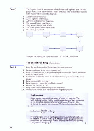 Task 7
Task 8
The diagram below is a cause and effect chain which explains how a strain
gauge works. Each arrow shows a cause and effect link. Match these actions
with the correct boxes in the diagram.
An increase in resistance.
A load is placed on the scale.
Adrop in voltage across the gauge.
The load cellbends very slightly.
They become longer and thinner.
The strain gauge conductors stretch.
The strain gauge bends.
1
L I
Now practise linkingeach pair of actions, i.e. 1+2,2+3,and so on.
Technical reading Strain gauges
Read the text below to find the answers to these questions.
What principle do strain gauges operate on?
Why is it an advantage to have a long length of conductor formed into many
rows in a strain gauge?
If you want to measure strain in a member, how do you position the strain
gauge?
Why is an amplifiernecessary?
Why is a dummy gauge included in the circuit?
What is the function of VR2;
Why would you adjust the output to exactlyzero?
In the circuit shown,how is the amplifieroutput displayed;
as:
Byarrangingthe wire intightly packedrows, quitelonglengthscan
befitted onto a small pad(Fig. 1).Modemstraingaugesaremade
notof wire, but byetchinga patternintometalfoil which isstuck to
a polyesterbacking(Fig.2).
 