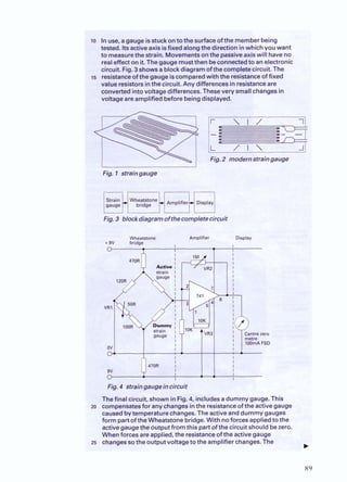 lo inuse, agauge isstuck on tothe surfaceofthe memberbeing
tested. Itsactive axisisfixed alongthedirection inwhich you want
to measurethe strain. Movementsonthe passiveaxiswill haveno
realeffect on it.Thegauge mustthenbeconnectedto anelectronic
circuit. Fig. 3shows ablockdiagram of thecompletecircuit. The
i s resistanceofthegauge iscomparedwith the resistanceof fixed
value resistorsinthe circuit. Any differences in resistanceare
convertedintovoltagedifferences.Theseverv smallchanges in
v eare amplified befori igdis
Fig. 2 modernstraingauge
Fig.3 blockdiagramofthecompletecircuit
Wheatstone Amplifier Display
+ 9V bridge
0
I I
Fig.4 straingaugeincircuit
Thefinal circuit, shown in Fig.4, includesadummy gauge. This
20 comoensatesfor anychangesinthe resistanceoftheactive gauge
causedbytemperathe changes.The active anddummy gauges
form part of the Wheatstone bridge.With noforces appliedtothe
activeaauaethe out~ut
from this Dartof the circuit should bezero.
whenforc;?.sare applied, the resis'tanceofthe activegauge
25 changessothe outputvoltageto the amplifier changes. The
.. .
. .~ - ~ . - .~ ~ .
. .
 