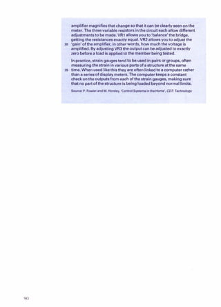 amplifier magnifiesthat changesothat itcan beclearlyseen on th
meter.Thethreevariable resistorsinthecircuiteachallow different
adjustmentsto be made. VR1 allowsyou to 'balance'the bridge,
getting the resistancesexactly equal. VR2 allowsyou to adjustthe
I 'gain' ofthe amplifier, inother words, how muchthe voltage is
amplified. Byadjusting VR3 the output can be adjustedto exactly
zero beforea loadisappliedto the memberbeingtested.
Inpractice, strain gaugestendto be usedinpairsor groups, often
measuringthe strain invarious partsof astructureatthe same
i time. When usedlikethis they are often linkedto acomputer rathe
than aseries of display meters.Thecomputer keepsaconstant
checkon the outputs from eachof the strain gauges, makingsure
that nopanof the structure is being loadedbeyond normal limits.
Source: P. FowlerandM.Horsley, 'Control Systemsinthe Home'. CDT: Technologv
 