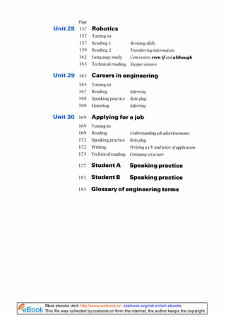 Page
Unit 28 157
157
157
159
162
163
Unit 29 165
165
167
168
168
Unit 30 169
Robotics
Tuning-in
Reading 1 Revising skills
Reading 2 Transferring information
Language study Concession:evenif and although
Technical reading Stepper motors
Careers in engineering
Tuning-in
Reading Infrrring
Speaking practice Role play
Listening Inferring
Applying for a job
Tuning-in
Reading Understandingjob advertisements
Speaking practice Roleplay
Writing Writing a CVand letter ofapplication
Technical reading Company structure
Student A Speakingpractice
Student B Speakingpractice
18s Glossaryof engineeringterms
This file was collected by ccebook.cn form the internet, the author keeps the copyright.
More ebooks visit: http://www.ccebook.cn ccebook-orginal enlish ebooks
 