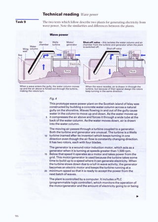 Technical reading Wave power
Task 9 The two texts which follow describe two plants for generating electricity from
wave power. Note the similaritiesand differencesbetween the plants.
Wwe power
Air Wells Motor1 Shut-on valve -this isolatesthe water
chamber turbine generato chamber from the turbine and generator
IS switched off.
Wing column Shut-off valve
wall  I
When awave enters the gully, the water column moves When the waver ,air is drawn in through me 6
lp and the air above is forced out through the turbine. turbine, b d beca their special design the rotors i
making the rotors turn. keep turning in the same direction. @
&
%
Fig.4
Thisprototypewavepowerplantonthe Scottishislandof lslaywa
constructedby buildingaconcretewater columnacross a natural
aullvonthe shoreline.Wavesflowino inand out of the oullv cause 1
- . - .
, ,
water inthe columnto moveupand down.Asthewater movesup
5 itcompressesthe air aboveandforces itthroughawidetube atthe
back ofthewater column. Asthewater movesdown, air isdrawn
intothewater column.
The movingair passesthroughaturbine coupledto agenerator.
Boththeturbine andgenerator are unusual.Theturbine isaWelts
lo turbine(namedafter itsinventor)which keepsturning inone
diractioneventhoughthe airflow iscmstantly changingdirection.
ithastwo rotors, eachwith four blades.
Thegenerator isa wound rotorinductionmotor, whichactsasa
generatorwhen it isturningat speedsgreaterthan 1,500 rpm.
15 Belowthatspeed it operatesass motorandtakespowerfromthe
grid.This motorlgeneratoris usedbecausetheturbinetakes some
timeto buildupto aspeedwhereitcangenerateelectricity.When
theturbineslowsdown dueto alullinwave activitv. thegenerator
becomesanelectric motorand keepstheturbinerunningata
m minimumspeedsothat it is readyto acceptthepowerfromthe
nextbatchofwaves.
The plantiscontrolledby acomputer. ItincludesaPLC
(programmableloaiccontroller).which monitorsthe ooerationof
. -
the motor~~enerator
andthe ambuntof electricitygoingto or being [
 