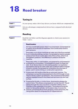 I8 Road breaker
Task 1 In your group,make a list of any devicesyou know which use compressedair.
Task 2 List any 2.17rantagescompressed-air devicesh*x7* compared ~.lithelectr;rll
devices
Reading
Task 3 Read the text below and the diagramopposite to check your answers to
Tasks 1 and 2.
paintwavers.
5 by-airmolecubW%nga htface.Compressedairexertsagrea
pressurethanthe htheotbwrsideofthesurface, which isat
atmosphericores fhedifkmwinpressuredrivesthe
WIS. I idbreakers, arepoweredbycompressedair
aWI ssor. C0mp18888d-airpowerischeapand
com(wessor pumpsthecompressedairtothedrill throughahose.
There it drivmapistonupaddown. The movementofthe piston
delivers repeatedblowstothechiselthat hammersintothe road
surface.
z
a Pressingthethrottle, orcontrollever, downwardsreleasesthe
@ntd
vahre.This allowscompressedairtoenterthedrill. The air
p.sseothrough thevalve anddownachambercalledareturn
chnnbertothe unders~de
of thepiston.The pressureforcesthe ;
>
>
:
a
D i ~ t O t l t 0
rlseUDthe cvlinder.Asthedston rises. itcoversthe .".-"
. <%
a Ohaust, prew&ting&airfrom &ping. A &sametime, the g
a
risingpistonstamtocomereestheairtrap- above it. A-5.
 