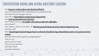 10
Conversation asking and giving direction/location
Jack: Excuseme. Couldyoutellme wheretheNationalBankis?
Anna: The National Bank? Oh, I’m afraid that you are quite far from that.
Jack: What? I’m lost? I thought I was near!
Anna: Oh no. NationalBankis in SaigonRoadon NguyenStreet!
Jack: Couldyoupleasetellme how to get there?
Anna: Hmmm. Let me see...Go straightonthisroad,turnright at thetrafficlights...
Jack: Is that all?
Anna: Hmmm… Hold on. Let me think... Ah! After that,go pastthe bigchurchandturnright intoSaigonRoad.And...
Jack: Okay. And?
Anna: OppositeSaigonRoadis theNguyenStreet.You willseethe VinaMall.It’s huge.NationalBankis nextto it. Yousurelywon’tbe lost
anymore.
Jack: Got it! But is that the quickest way of getting there?
Anna: Yes, it is.
Jack: Do you have a map?
Anna: I’m sorry I don’t have.
Jack: Okay. Thanks.
Anna: You are welcome.
 