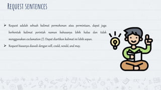Request sentences
17
 Request adalah sebuah kalimat permohonan atau permintaan, dapat juga
berbentuk kalimat perintah namun bahasanya lebih halus dan tidak
menggunakan exclamation (!). Dapat diartikan kalimat ini lebih sopan.
 Request biasanya diawali dengan will, could, would, and may.
 